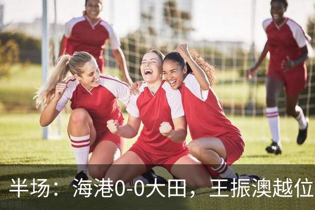 半场：海港0-0大田，王振澳越位破门，双方进球均被吹