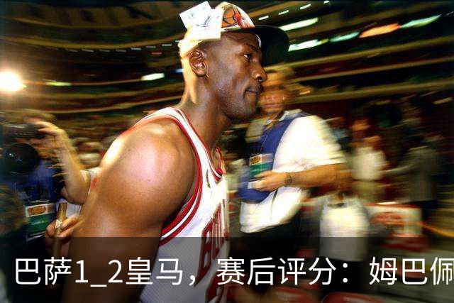 巴萨1 2皇马，赛后评分：姆巴佩全场最佳 穆里尼奥妙手换人