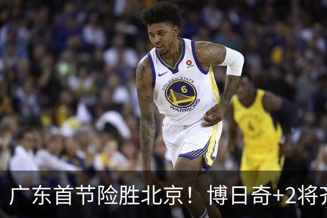 广东首节险胜北京！博日奇+2将齐爆，弗格即插即用，周琦+2外死顶