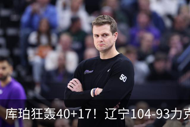库珀狂轰40+17！辽宁104-93力克四川，一战打出六个不争事实！