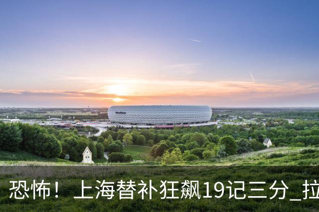 恐怖！上海替补狂飙19记三分 拉塞尔引领三人20+