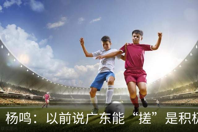 杨鸣：以前说广东能“搓”是积极斗志，现在这气质已经没了