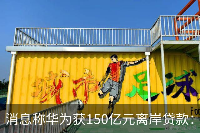 消息称华为获150亿元离岸贷款：自2020年以来首次获得离岸银团贷款