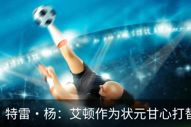 特雷·杨：艾顿作为状元甘心打替补，牺牲极大