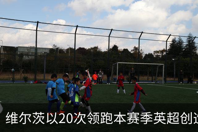 维尔茨以20次领跑本赛季英超创造机会榜，格罗斯18次第二