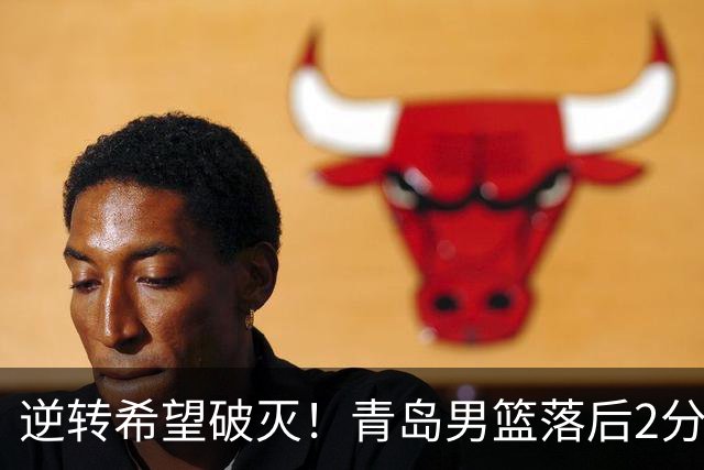 逆转希望破灭！青岛男篮落后2分