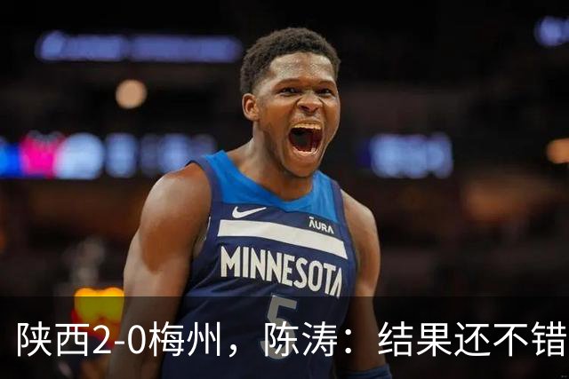 陕西2-0梅州，陈涛：结果还不错，但比赛过程仍存在欠缺