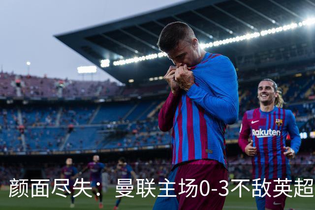 颜面尽失：曼联主场0-3不敌英超第15，连续6轮不胜